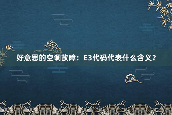 好意思的空调故障：E3代码代表什么含义？